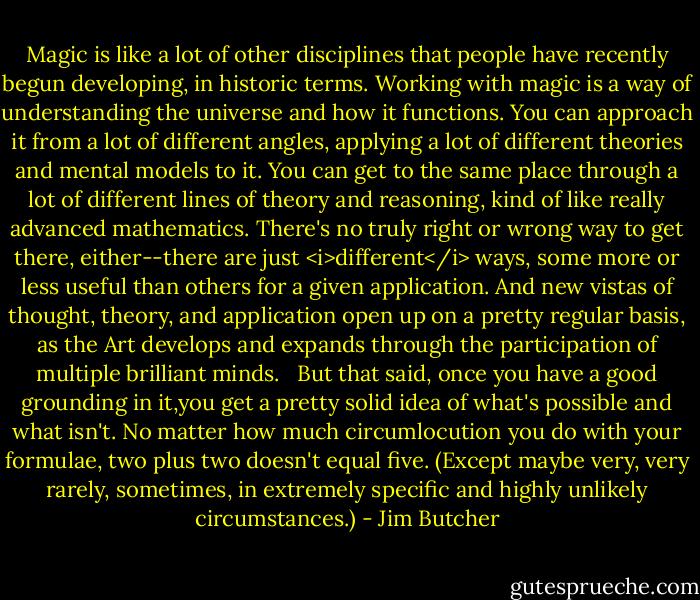 Magic is like a lot of other disciplines that people have recently begun developing, in historic terms. Working with magic is a way of understanding the universe and how it functions. You can approach it from a lot of different angles, applying a lot of different theories and mental models to it. You can get to the same place through a lot of different lines of theory and reasoning, kind of like really advanced mathematics. There's no truly right or wrong way to get there, either--there are just <i>different</i> ways, some more or less useful than others for a given application. And new vistas of thought, theory, and application open up on a pretty regular basis, as the Art develops and expands through the participation of multiple brilliant minds. <br /> But that said, once you have a good grounding in it,you get a pretty solid idea of what's possible and what isn't. No matter how much circumlocution you do with your formulae, two plus two doesn't equal five. (Except maybe very, very rarely, sometimes, in extremely specific and highly unlikely circumstances.) - Jim Butcher