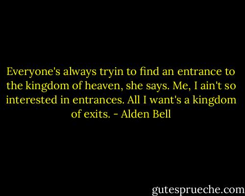 Everyone's always tryin to find an entrance to the kingdom of heaven, she says. Me, I ain't so interested in entrances. All I want's a kingdom of exits. - Alden Bell
