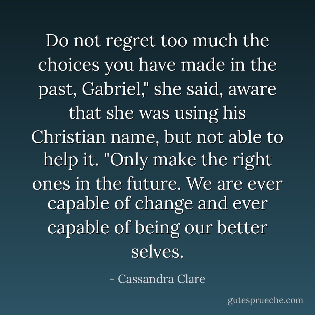 Do not regret too much the choices you have made in the past, Gabriel," she said, aware that she was using his Christian name, but not able to help it. "Only make the right ones in the future. We are ever capable of change and ever capable of being our better selves. - Cassandra Clare