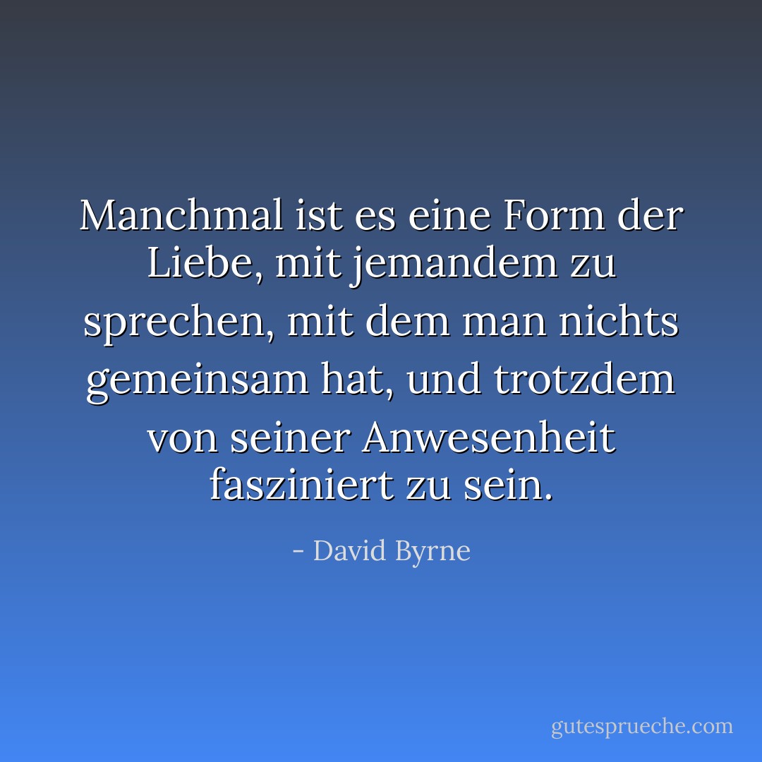 Manchmal ist es eine Form der Liebe, mit jemandem zu sprechen, mit dem man nichts gemeinsam hat, und trotzdem von seiner Anwesenheit fasziniert zu sein. - David Byrne<