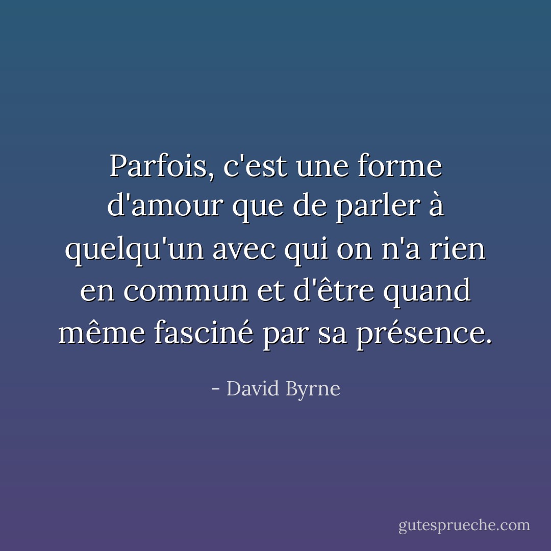 Parfois, c'est une forme d'amour que de parler à quelqu'un avec qui on n'a rien en commun et d'être quand même fasciné par sa présence. - David Byrne