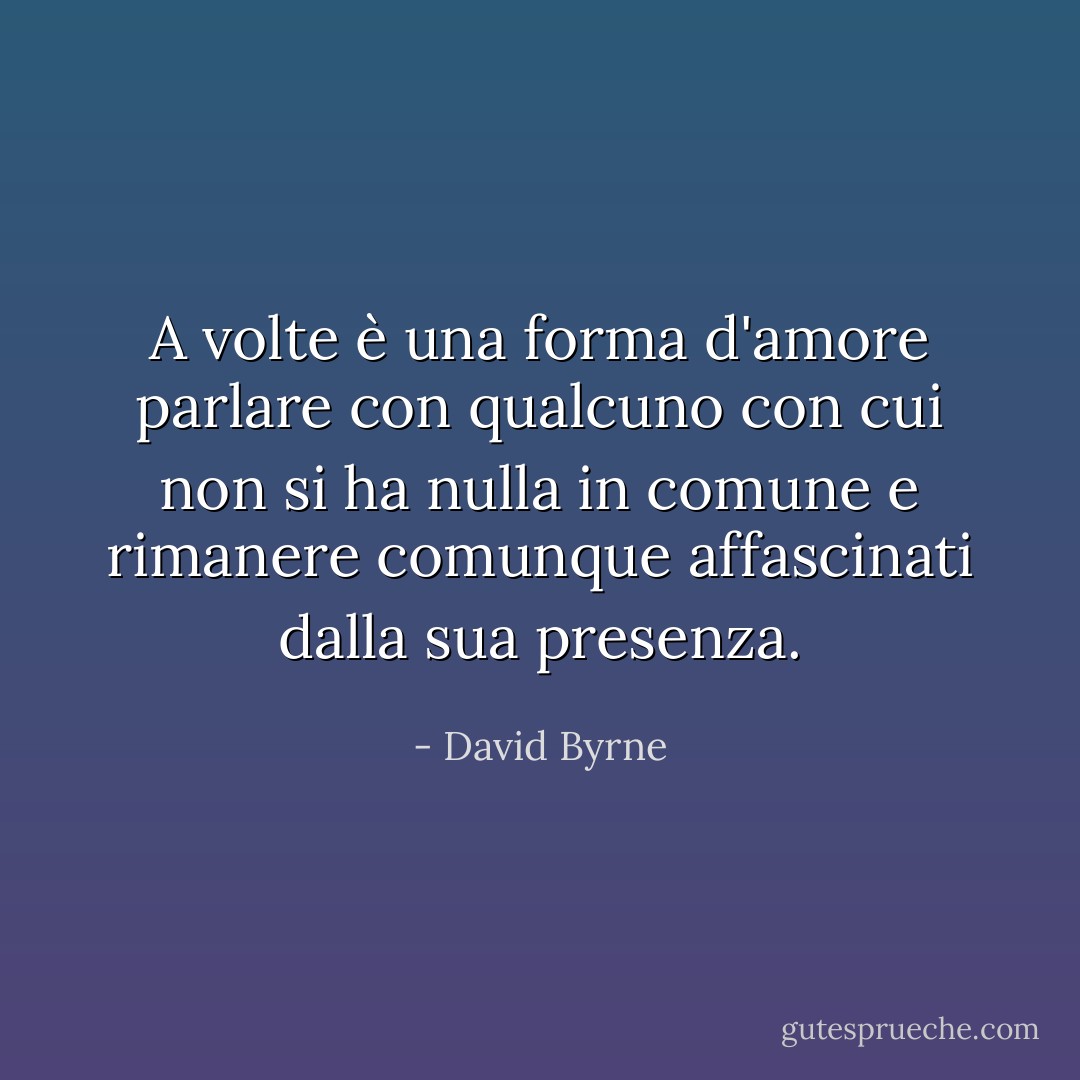 A volte è una forma d'amore parlare con qualcuno con cui non si ha nulla in comune e rimanere comunque affascinati dalla sua presenza. - David Byrne