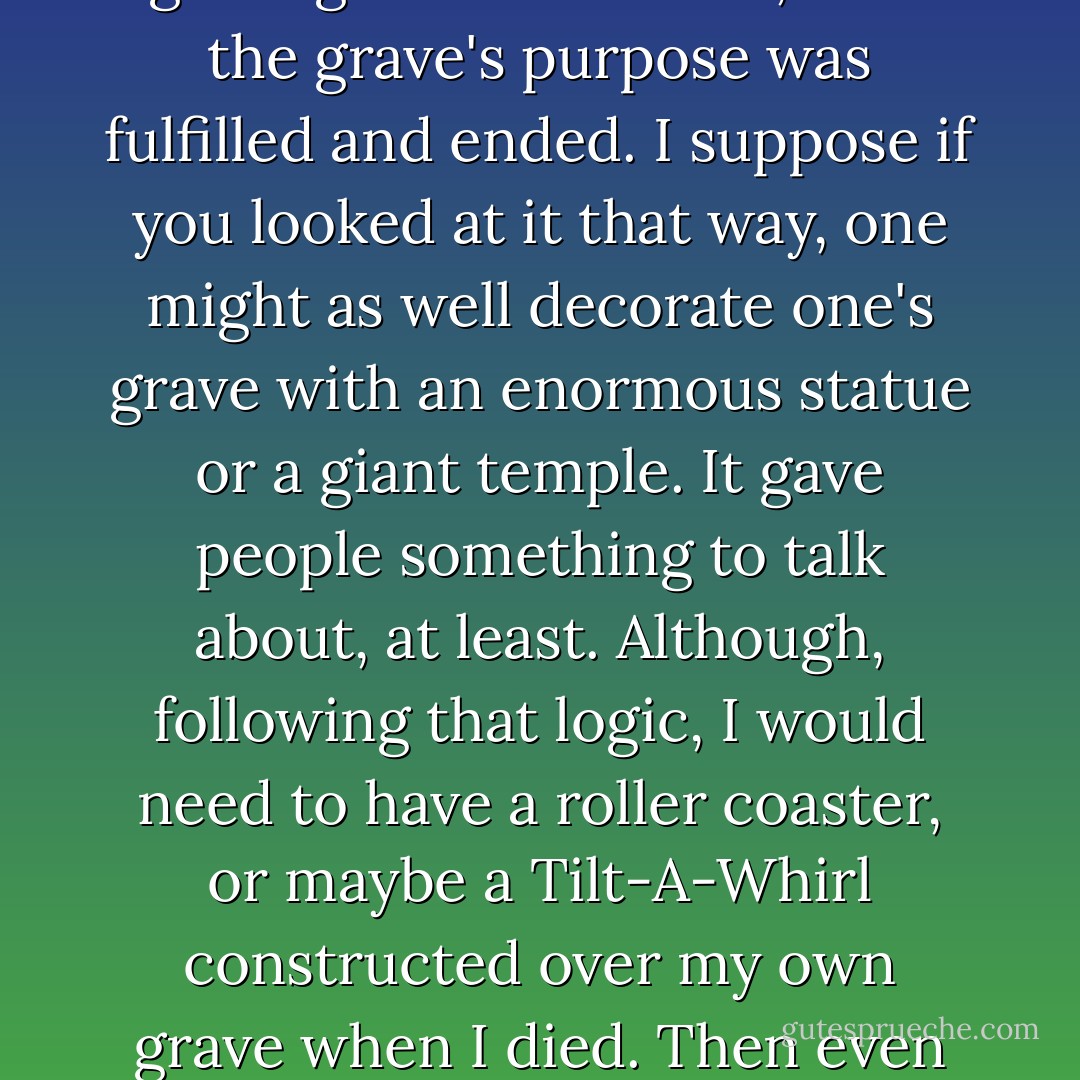 Graves aren't for the dead. They're for the loved ones the dead leave behind them. Once those loved ones have gone, once all the lives that have touched the occupant of any given grave had ended, then the grave's purpose was fulfilled and ended. I suppose if you looked at it that way, one might as well decorate one's grave with an enormous statue or a giant temple. It gave people something to talk about, at least. Although, following that logic, I would need to have a roller coaster, or maybe a Tilt-A-Whirl constructed over my own grave when I died. Then even after my loved ones had moved on, people could keep having fun for years and years. Of course, I'd need a slightly larger plot. - Jim Butcher