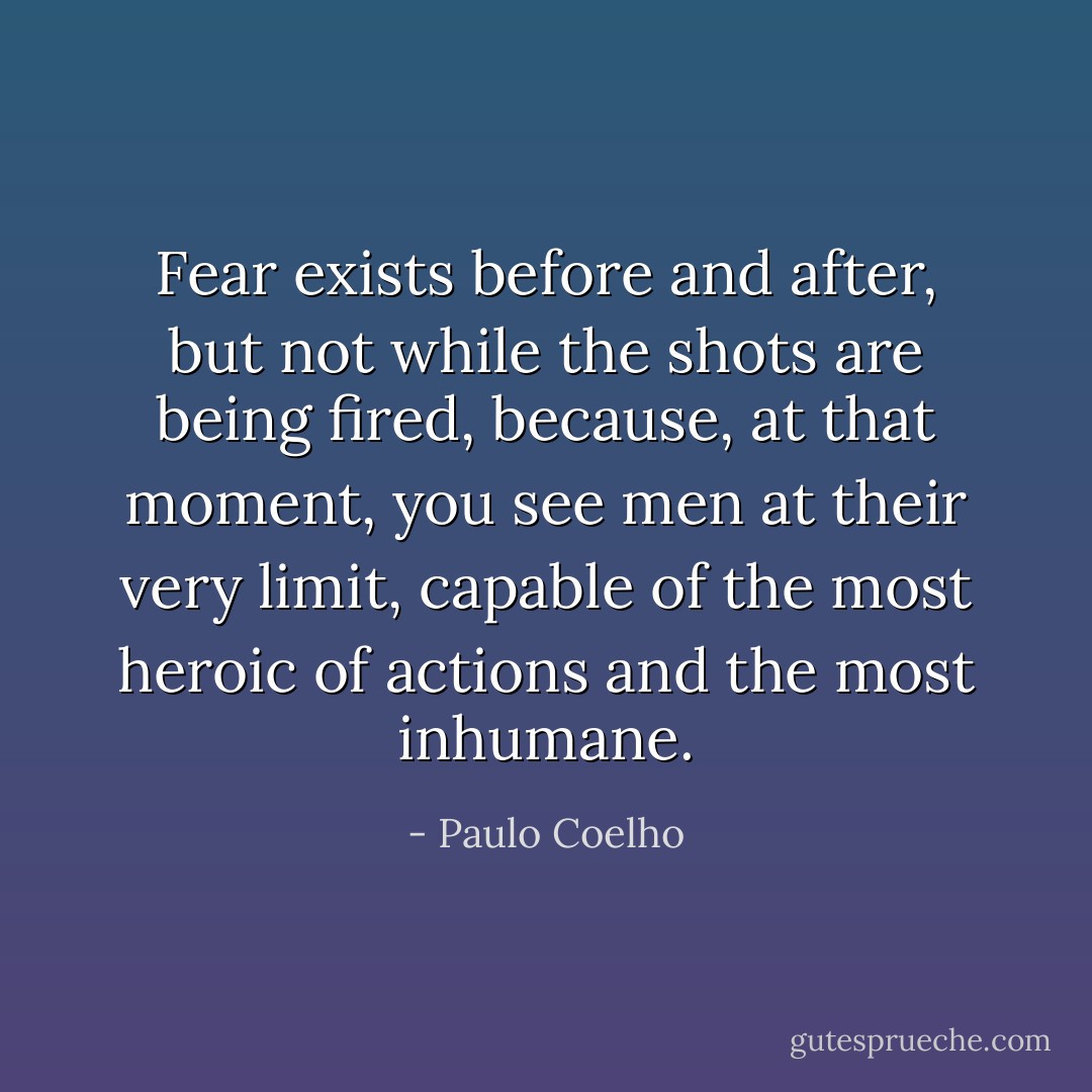 Fear exists before and after, but not while the shots are being fired, because, at that moment, you see men at their very limit, capable of the most heroic of actions and the most inhumane. - Paulo Coelho