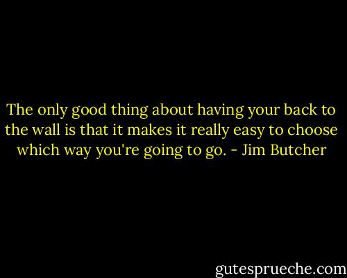 The only good thing about having your back to the wall is that it makes it really easy to choose which way you're going to go. - Jim Butcher