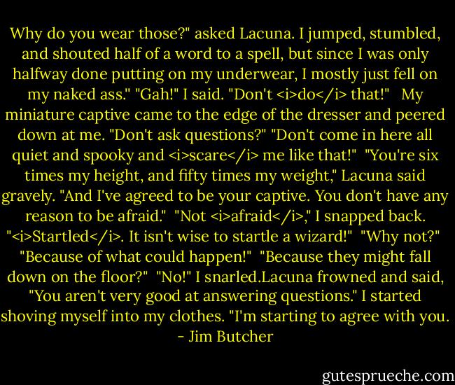 Why do you wear those?" asked Lacuna.<br />I jumped, stumbled, and shouted half of a word to a spell, but since I was only halfway done putting on my underwear, I mostly just fell on my naked ass.'' "Gah!" I said. "Don't <i>do</i> that!" <br /><br />My miniature captive came to the edge of the dresser and peered down at me. "Don't ask questions?" "Don't come in here all quiet and spooky and <i>scare</i> me like that!"<br /><br />"You're six times my height, and fifty times my weight," Lacuna said gravely. "And I've agreed to be your captive. You don't have any reason to be afraid."<br /><br />"Not <i>afraid</i>," I snapped back. "<i>Startled</i>. It isn't wise to startle a wizard!"<br /><br />"Why not?"<br /><br />"Because of what could happen!"<br /><br />"Because they might fall down on the floor?"<br /><br />"No!" I snarled.Lacuna frowned and said, "You aren't very good at answering questions." I started shoving myself into my clothes. "I'm starting to agree with you. - Jim Butcher