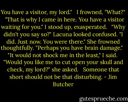 You have a visitor, my lord." <br /><br />I frowned, "What?" <br /><br />"That is why I came in here. You have a visitor waiting for you." I stood up, exasperated. <br /><br />"Why didn't you say so?" Lacuna looked confused. "I did. Just now. You were there." She frowned thoughtfully. "Perhaps you have brain damage." <br /><br />"It would not shock me in the least," I said.<br /><br />"Would you like me to cut open your skull and check, my lord?" she asked. <br /><br />Someone that short should not be that disturbing. - Jim Butcher