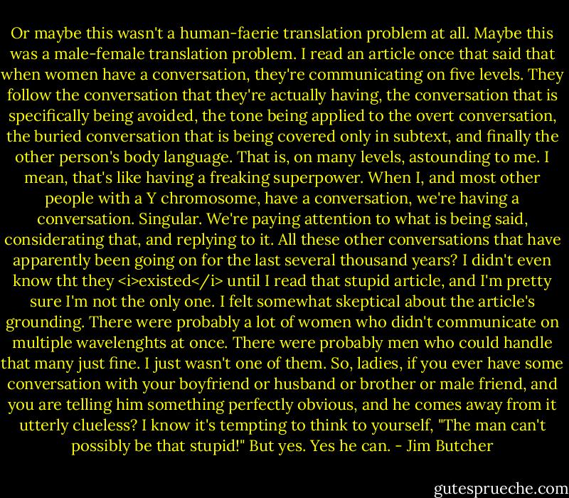 Or maybe this wasn't a human-faerie translation problem at all. Maybe this was a male-female translation problem. I read an article once that said that when women have a conversation, they're communicating on five levels. They follow the conversation that they're actually having, the conversation that is specifically being avoided, the tone being applied to the overt conversation, the buried conversation that is being covered only in subtext, and finally the other person's body language. That is, on many levels, astounding to me. I mean, that's like having a freaking superpower. When I, and most other people with a Y chromosome, have a conversation, we're having a conversation. Singular. We're paying attention to what is being said, considerating that, and replying to it. All these other conversations that have apparently been going on for the last several thousand years? I didn't even know tht they <i>existed</i> until I read that stupid article, and I'm pretty sure I'm not the only one. I felt somewhat skeptical about the article's grounding. There were probably a lot of women who didn't communicate on multiple wavelenghts at once. There were probably men who could handle that many just fine. I just wasn't one of them. So, ladies, if you ever have some conversation with your boyfriend or husband or brother or male friend, and you are telling him something perfectly obvious, and he comes away from it utterly clueless? I know it's tempting to think to yourself, "The man can't possibly be that stupid!" But yes. Yes he can. - Jim Butcher