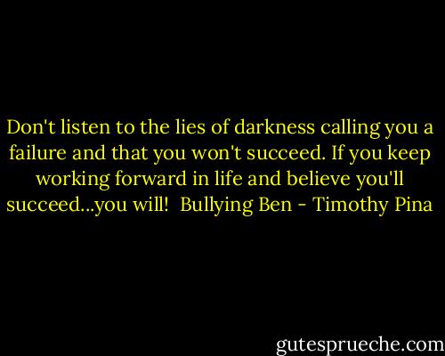 Don't listen to the lies of darkness calling you a failure and that you won't succeed. If you keep working forward in life and believe you'll succeed...you will!<br /><br />Bullying Ben - Timothy Pina