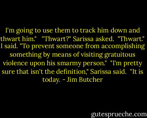 I'm going to use them to track him down and thwart him." <br /><br />"Thwart?" Sarissa asked.<br /><br />"Thwart." I said. "To prevent someone from accomplishing something by means of visiting gratuitous violence upon his smarmy person."<br /><br />"I'm pretty sure that isn't the definition," Sarissa said.<br /><br />"It is today. - Jim Butcher