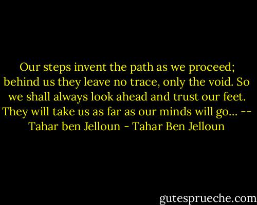 Our steps invent the path as we proceed; behind us they leave no trace, only the void. So we shall always look ahead and trust our feet. They will take us as far as our minds will go… -- Tahar ben Jelloun - Tahar Ben Jelloun