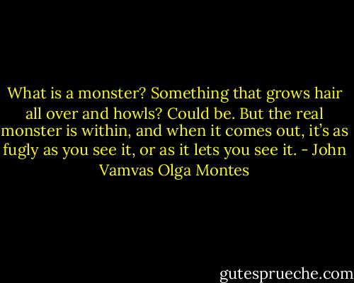 What is a monster? Something that grows hair all over and howls? Could be. But the real monster is within, and when it comes out, it’s as fugly as you see it, or as it lets you see it. - John Vamvas Olga Montes
