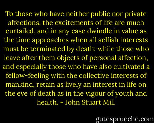 To those who have neither public nor private affections, the excitements of life are much curtailed, and in any case dwindle in value as the time approaches when all selfish interests must be terminated by death: while those who leave after them objects of personal affection, and especially those who have also cultivated a fellow-feeling with the collective interests of mankind, retain as lively an interest in life on the eve of death as in the vigour of youth and health. - John Stuart Mill