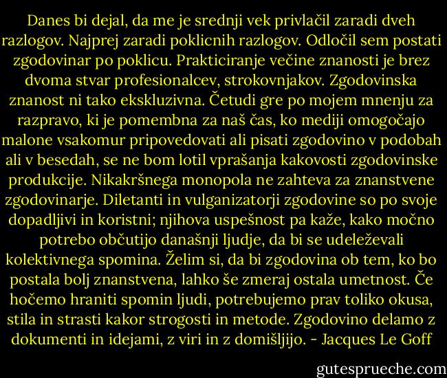 Danes bi dejal, da me je srednji vek privlačil zaradi dveh razlogov. Najprej zaradi poklicnih razlogov. Odločil sem postati zgodovinar po poklicu. Prakticiranje večine znanosti je brez dvoma stvar profesionalcev, strokovnjakov. Zgodovinska znanost ni tako ekskluzivna. Četudi gre po mojem mnenju za razpravo, ki je pomembna za naš čas, ko mediji omogočajo malone vsakomur pripovedovati ali pisati zgodovino v podobah ali v besedah, se ne bom lotil vprašanja kakovosti zgodovinske produkcije. Nikakršnega monopola ne zahteva za znanstvene zgodovinarje. Diletanti in vulganizatorji zgodovine so po svoje dopadljivi in koristni; njihova uspešnost pa kaže, kako močno potrebo občutijo današnji ljudje, da bi se udeleževali kolektivnega spomina. Želim si, da bi zgodovina ob tem, ko bo postala bolj znanstvena, lahko še zmeraj ostala umetnost. Če hočemo hraniti spomin ljudi, potrebujemo prav toliko okusa, stila in strasti kakor strogosti in metode. Zgodovino delamo z dokumenti in idejami, z viri in z domišljijo. - Jacques Le Goff