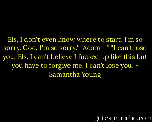Els, I don't even know where to start. I'm so sorry. God, I'm so sorry."<br />"Adam - "<br />"I can't lose you, Els. I can't believe I fucked up like this but you have to forgive me. I can't lose you. - Samantha Young