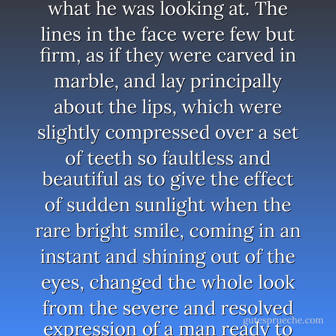 Now, in Mr. Thornton’s face the straight brows fell over the clear deep-set earnest eyes, which, without being unpleasantly sharp, seemed intent enough to penetrate into the very heart and core of what he was looking at. The lines in the face were few but firm, as if they were carved in marble, and lay principally about the lips, which were slightly compressed over a set of teeth so faultless and beautiful as to give the effect of sudden sunlight when the rare bright smile, coming in an instant and shining out of the eyes, changed the whole look from the severe and resolved expression of a man ready to do and dare everything, to the keen honest enjoyment of the moment, which is seldom shown so fearlessly and instantaneously except by children. - Elizabeth Gaskell