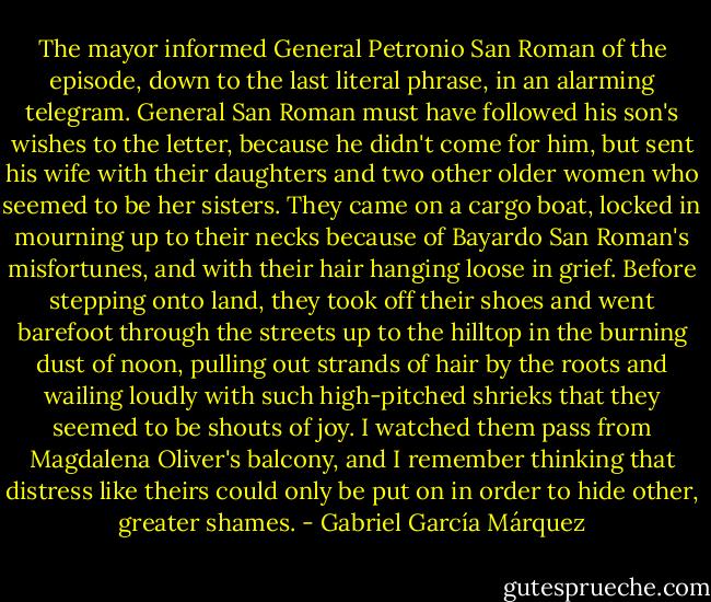 The mayor informed General Petronio San Roman of the episode, down to the last literal phrase, in an alarming telegram. General San Roman must have followed his son's wishes to the letter, because he didn't come for him, but sent his wife with their daughters and two other older women who seemed to be her sisters. They came on a cargo boat, locked in mourning up to their necks because of Bayardo San Roman's misfortunes, and with their hair hanging loose in grief. Before stepping onto land, they took off their shoes and went barefoot through the streets up to the hilltop in the burning dust of noon, pulling out strands of hair by the roots and wailing loudly with such high-pitched shrieks that they seemed to be shouts of joy. I watched them pass from Magdalena Oliver's balcony, and I remember thinking that distress like theirs could only be put on in order to hide other, greater shames. - Gabriel García Márquez