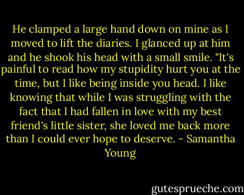 He clamped a large hand down on mine as I moved to lift the diaries. I glanced up at him and he shook his head with a small smile. "It's painful to read how my stupidity hurt you at the time, but I like being inside you head. I like knowing that while I was struggling with the fact that I had fallen in love with my best friend's little sister, she loved me back more than I could ever hope to deserve. - Samantha Young