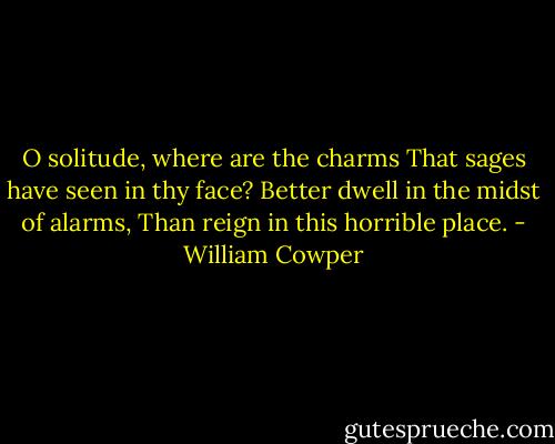 O solitude, where are the charms That sages have seen in thy face? Better dwell in the midst of alarms, Than reign in this horrible place. - William Cowper