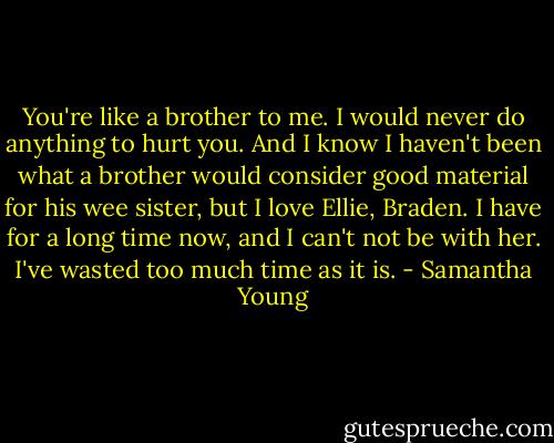 You're like a brother to me. I would never do anything to hurt you. And I know I haven't been what a brother would consider good material for his wee sister, but I love Ellie, Braden. I have for a long time now, and I can't not be with her. I've wasted too much time as it is. - Samantha Young