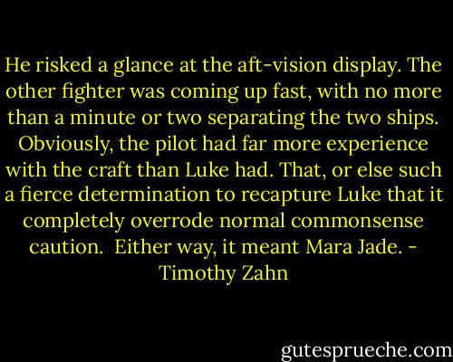 He risked a glance at the aft-vision display. The other fighter was coming up fast, with no more than a minute or two separating the two ships. Obviously, the pilot had far more experience with the craft than Luke had. That, or else such a fierce determination to recapture Luke that it completely overrode normal commonsense caution.<br /><br />Either way, it meant Mara Jade. - Timothy Zahn