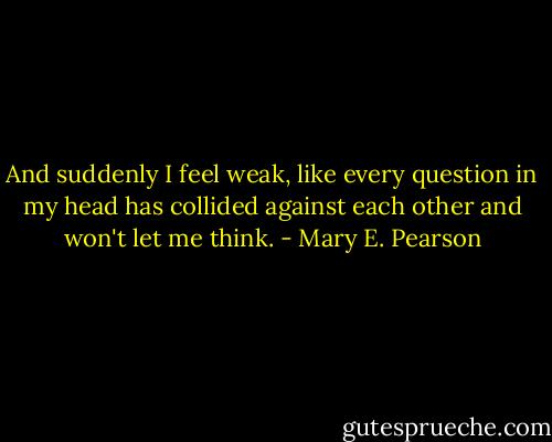 And suddenly I feel weak, like every question in my head has collided against each other and won't let me think. - Mary E. Pearson