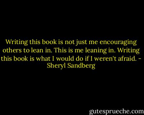 Writing this book is not just me encouraging others to lean in. This is me leaning in. Writing this book is what I would do if I weren't afraid. - Sheryl Sandberg