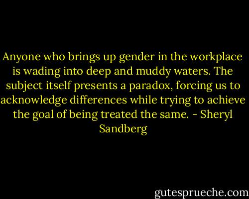 Anyone who brings up gender in the workplace is wading into deep and muddy waters. The subject itself presents a paradox, forcing us to acknowledge differences while trying to achieve the goal of being treated the same. - Sheryl Sandberg