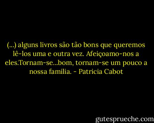 (...) alguns livros são tão bons que queremos lê-los uma e outra vez. Afeiçoamo-nos a eles.Tornam-se...bom, tornam-se um pouco a nossa familia. - Patricia Cabot