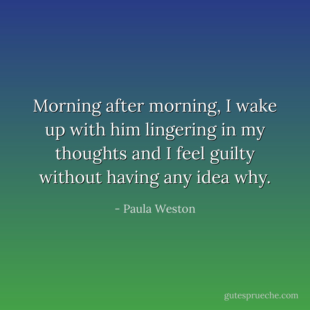 Morning after morning, I wake up with him lingering in my thoughts and I feel guilty without having any idea why. - Paula Weston
