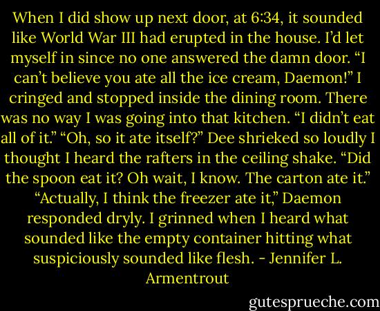 When I did show up next door, at 6:34, it sounded like World War III had erupted in the house. I’d let myself in since no one answered the damn door.<br />“I can’t believe you ate all the ice cream, Daemon!”<br />I cringed and stopped inside the dining room. There was no way I was going into that kitchen.<br />“I didn’t eat all of it.”<br />“Oh, so it ate itself?” Dee shrieked so loudly I thought I heard the rafters in the ceiling shake. “Did the spoon eat it? Oh wait, I know. The carton ate it.”<br />“Actually, I think the freezer ate it,” Daemon responded dryly.<br />I grinned when I heard what sounded like the empty container hitting what suspiciously sounded like flesh. - Jennifer L. Armentrout