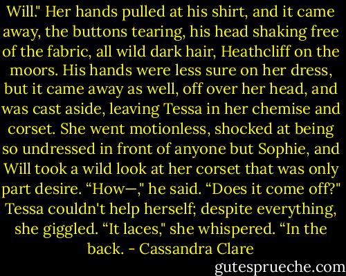 Will." Her hands pulled at his shirt, and it came away, the buttons tearing, his head shaking free of the fabric, all wild dark hair, Heathcliff on the moors. His hands were less sure on her dress, but it came away as well, off over her head, and was cast aside, leaving Tessa in her chemise and corset. She went motionless, shocked at being so undressed in front of anyone but Sophie, and Will took a wild look at her corset that was only part desire.<br />“How—," he said. “Does it come off?"<br />Tessa couldn't help herself; despite everything, she giggled. “It laces," she whispered. “In the back. - Cassandra Clare