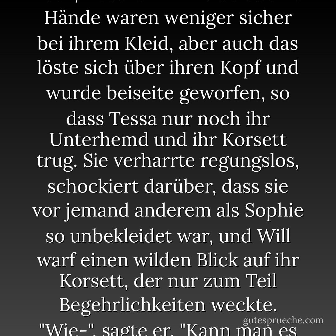 Will." Ihre Hände zogen an seinem Hemd, und es löste sich, die Knöpfe rissen, sein Kopf schüttelte sich aus dem Stoff, ganz wildes dunkles Haar, Heathcliff im Moor. Seine Hände waren weniger sicher bei ihrem Kleid, aber auch das löste sich über ihren Kopf und wurde beiseite geworfen, so dass Tessa nur noch ihr Unterhemd und ihr Korsett trug. Sie verharrte regungslos, schockiert darüber, dass sie vor jemand anderem als Sophie so unbekleidet war, und Will warf einen wilden Blick auf ihr Korsett, der nur zum Teil Begehrlichkeiten weckte.<br />"Wie-", sagte er. "Kann man es ausziehen?"<br />Tessa konnte sich nicht helfen; trotz allem kicherte sie. "Es lässt sich schnüren", flüsterte sie. "Hinten. - Cassandra Clare<