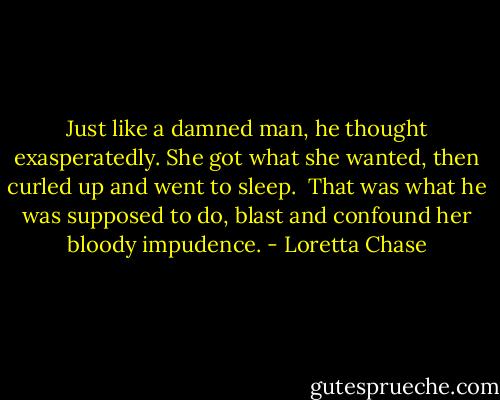 Just like a damned man, he thought exasperatedly. She got what she wanted, then curled up and went to sleep.<br /><br />That was what he was supposed to do, blast and confound her bloody impudence. - Loretta Chase