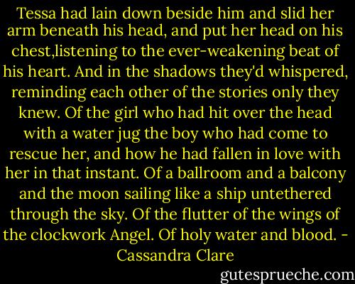 Tessa had lain down beside him and slid her arm beneath his head, and put her head on his chest,listening to the ever-weakening beat of his heart. And in the shadows they'd whispered, reminding each other of the stories only they knew. Of the girl who had hit over the head with a water jug the boy who had come to rescue her, and how he had fallen in love with her in that instant. Of a ballroom and a balcony and the moon sailing like a ship untethered through the sky. Of the flutter of the wings of the clockwork Angel. Of holy water and blood. - Cassandra Clare