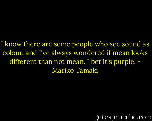 I know there are some people who see sound as colour, and I've always wondered if mean looks different than not mean. I bet it's purple. - Mariko Tamaki