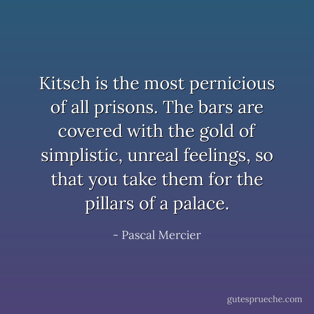 Kitsch is the most pernicious of all prisons. The bars are covered with the gold of simplistic, unreal feelings, so that you take them for the pillars of a palace. - Pascal Mercier
