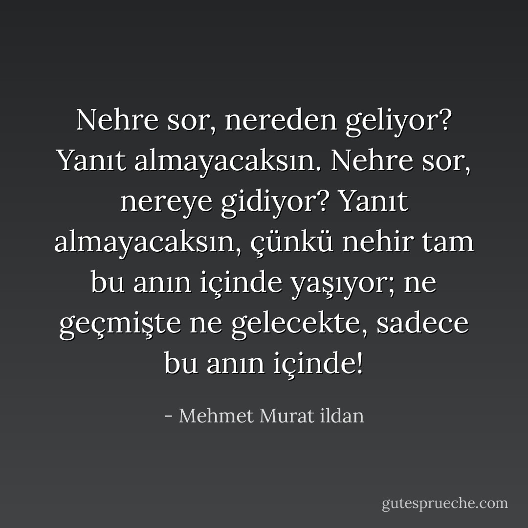 Nehre sor, nereden geliyor? Yanıt almayacaksın. Nehre sor, nereye gidiyor? Yanıt almayacaksın, çünkü nehir tam bu anın içinde yaşıyor; ne geçmişte ne gelecekte, sadece bu anın içinde! - Mehmet Murat ildan