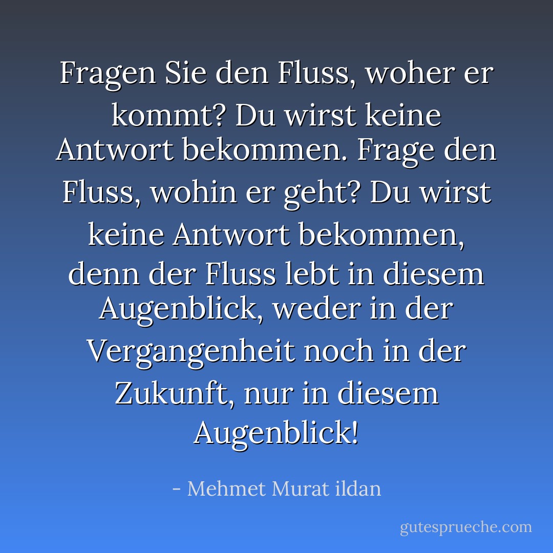 Fragen Sie den Fluss, woher er kommt? Du wirst keine Antwort bekommen. Frage den Fluss, wohin er geht? Du wirst keine Antwort bekommen, denn der Fluss lebt in diesem Augenblick, weder in der Vergangenheit noch in der Zukunft, nur in diesem Augenblick! - Mehmet Murat ildan<