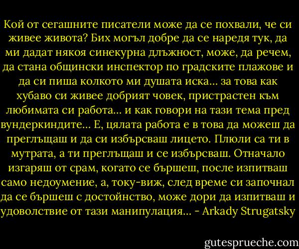 Кой от сегашните писатели може да се похвали, че си живее живота? Бих могъл добре да се наредя тук, да ми дадат някоя синекурна длъжност, може, да речем, да стана общински инспектор по градските плажове и да си пиша колкото ми душата иска… за това как хубаво си живее добрият човек, пристрастен към любимата си работа… и как говори на тази тема пред вундеркиндите… Е, цялата работа е в това да можеш да преглъщаш и да си избърсваш лицето. Плюли са ти в мутрата, а ти преглъщаш и се избърсваш. Отначало изгаряш от срам, когато се бършеш, после изпитваш само недоумение, а, току-виж, след време си започнал да се бършеш с достойнство, може дори да изпитваш и удоволствие от тази манипулация… - Arkady Strugatsky