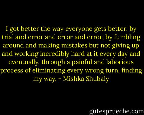 I got better the way everyone gets better: by trial and error and error and error, by fumbling around and making mistakes but not giving up and working incredibly hard at it every day and eventually, through a painful and laborious process of eliminating every wrong turn, finding my way. - Mishka Shubaly