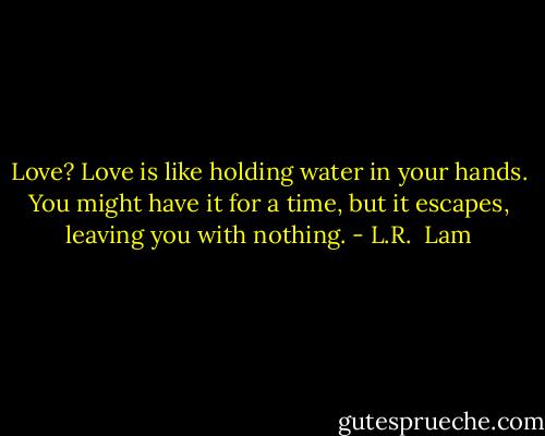 Love? Love is like holding water in your hands. You might have it for a time, but it escapes, leaving you with nothing. - L.R.  Lam
