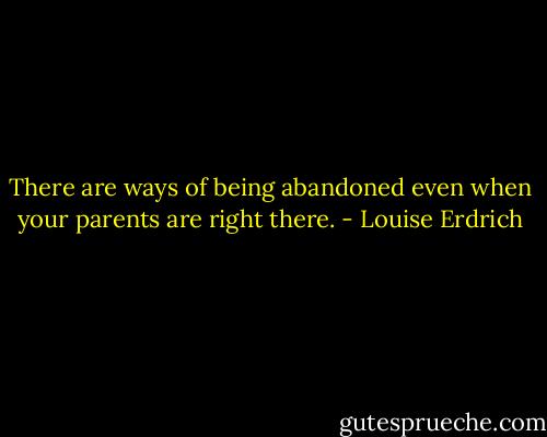 There are ways of being abandoned even when your parents are right there. - Louise Erdrich