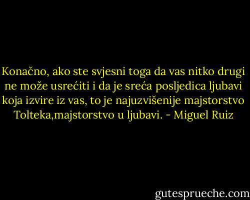Konačno, ako ste svjesni toga da vas nitko drugi ne može usrećiti i da je sreća posljedica ljubavi koja izvire iz vas, to je najuzvišenije majstorstvo Tolteka,majstorstvo u ljubavi. - Miguel Ruiz