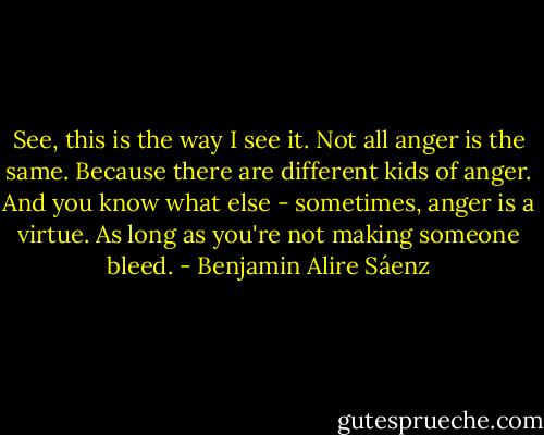 See, this is the way I see it. Not all anger is the same. Because there are different kids of anger. And you know what else - sometimes, anger is a virtue. As long as you're not making someone bleed. - Benjamin Alire Sáenz