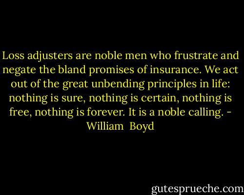 Loss adjusters are noble men who frustrate and negate the bland promises of insurance. We act out of the great unbending principles in life: nothing is sure, nothing is certain, nothing is free, nothing is forever. It is a noble calling. - William  Boyd