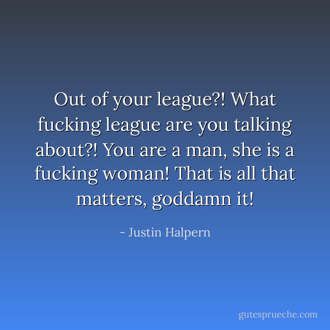 Out of your league?! What fucking league are you talking about?! You are a man, she is a fucking woman! That is all that matters, goddamn it! - Justin Halpern