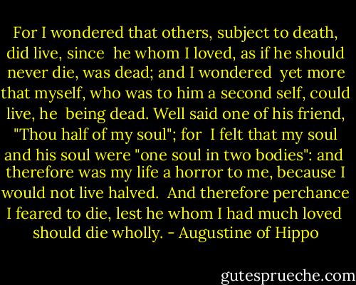 For I wondered that others, subject to death, did live, since <br />he whom I loved, as if he should never die, was dead; and I wondered <br />yet more that myself, who was to him a second self, could live, he <br />being dead. Well said one of his friend, "Thou half of my soul"; for <br />I felt that my soul and his soul were "one soul in two bodies": and <br />therefore was my life a horror to me, because I would not live halved. <br />And therefore perchance I feared to die, lest he whom I had much loved <br />should die wholly. - Augustine of Hippo