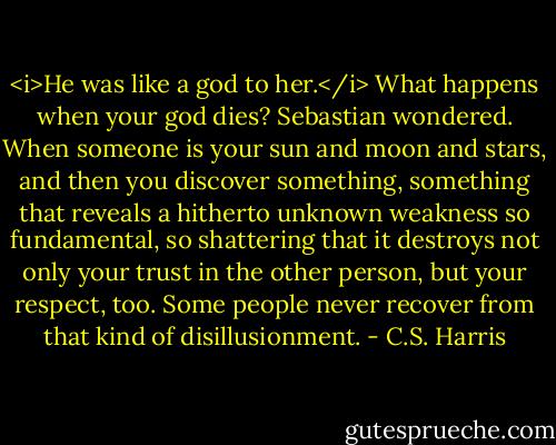 <i>He was like a god to her.</i> What happens when your god dies? Sebastian wondered. When someone is your sun and moon and stars, and then you discover something, something that reveals a hitherto unknown weakness so fundamental, so shattering that it destroys not only your trust in the other person, but your respect, too.<br />Some people never recover from that kind of disillusionment. - C.S. Harris