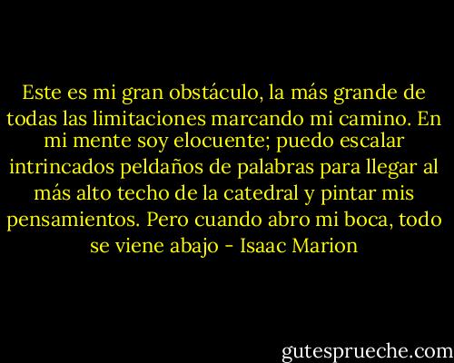 Este es mi gran obstáculo, la más grande de todas las limitaciones marcando mi camino. En mi mente soy elocuente; puedo escalar intrincados peldaños de palabras para llegar al más alto techo de la catedral y pintar mis pensamientos. Pero cuando abro mi boca, todo se viene abajo - Isaac Marion